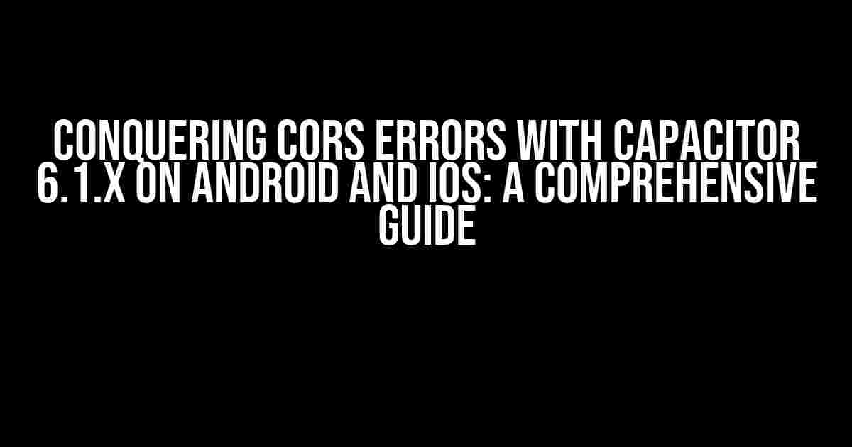 Conquering CORS Errors with Capacitor 6.1.x on Android and iOS: A Comprehensive Guide