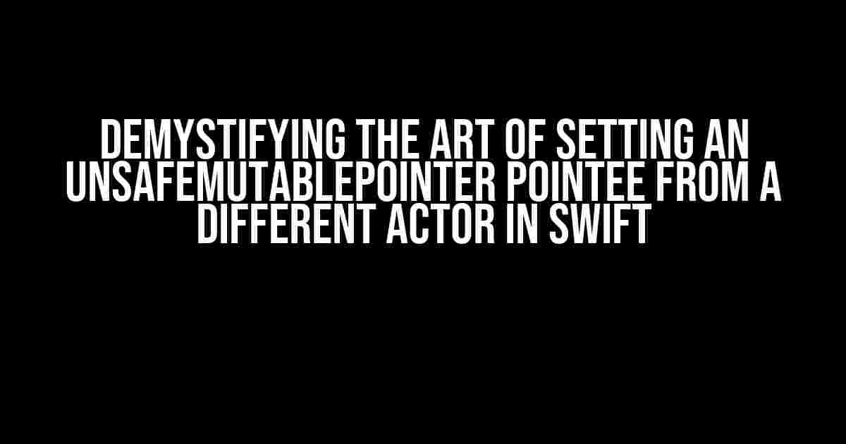 Demystifying the Art of Setting an UnsafeMutablePointer Pointee from a Different Actor in Swift